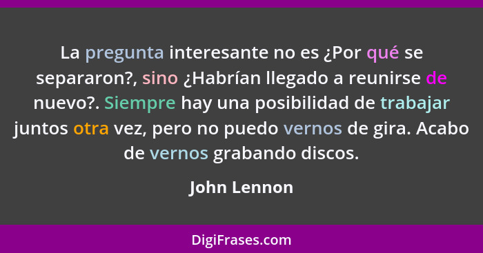 La pregunta interesante no es ¿Por qué se separaron?, sino ¿Habrían llegado a reunirse de nuevo?. Siempre hay una posibilidad de trabaja... - John Lennon