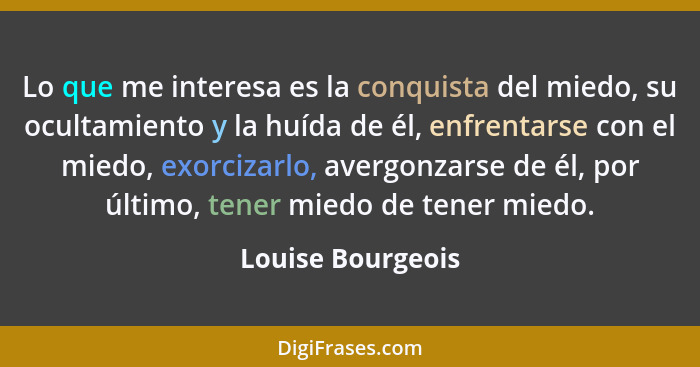 Lo que me interesa es la conquista del miedo, su ocultamiento y la huída de él, enfrentarse con el miedo, exorcizarlo, avergonzarse... - Louise Bourgeois