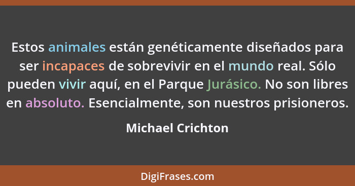 Estos animales están genéticamente diseñados para ser incapaces de sobrevivir en el mundo real. Sólo pueden vivir aquí, en el Parqu... - Michael Crichton