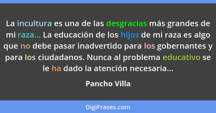 La incultura es una de las desgracias más grandes de mi raza... La educación de los hijos de mi raza es algo que no debe pasar inadvert... - Pancho Villa