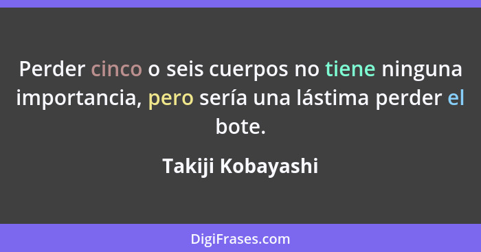 Perder cinco o seis cuerpos no tiene ninguna importancia, pero sería una lástima perder el bote.... - Takiji Kobayashi