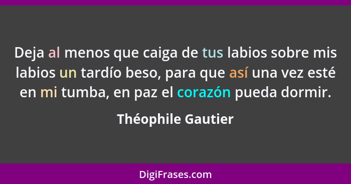 Deja al menos que caiga de tus labios sobre mis labios un tardío beso, para que así una vez esté en mi tumba, en paz el corazón pu... - Théophile Gautier