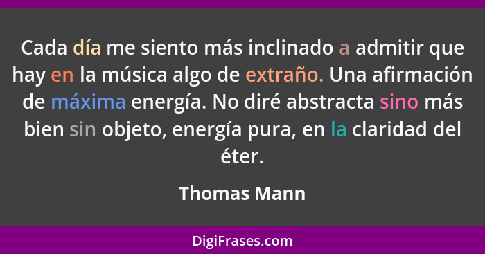 Cada día me siento más inclinado a admitir que hay en la música algo de extraño. Una afirmación de máxima energía. No diré abstracta sin... - Thomas Mann