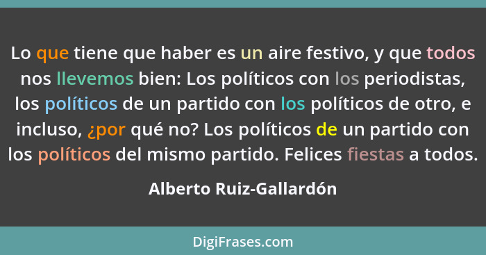 Lo que tiene que haber es un aire festivo, y que todos nos llevemos bien: Los políticos con los periodistas, los políticos de... - Alberto Ruiz-Gallardón