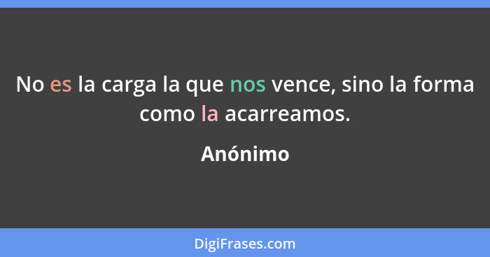 No es la carga la que nos vence, sino la forma como la acarreamos.... - Anónimo