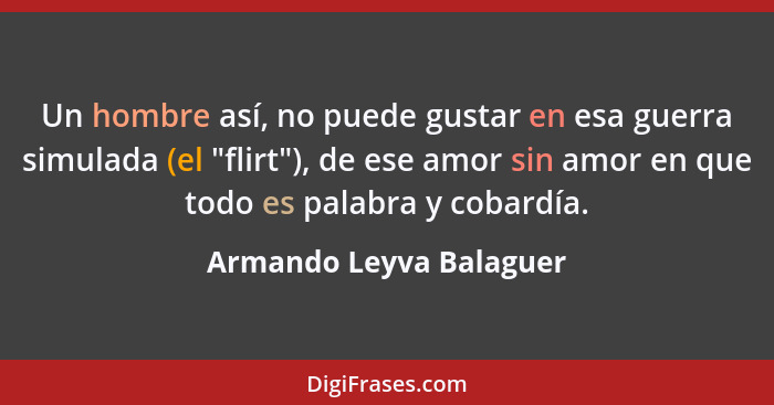 Un hombre así, no puede gustar en esa guerra simulada (el "flirt"), de ese amor sin amor en que todo es palabra y cobardía.... - Armando Leyva Balaguer