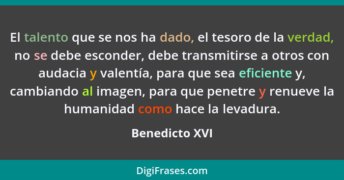 El talento que se nos ha dado, el tesoro de la verdad, no se debe esconder, debe transmitirse a otros con audacia y valentía, para que... - Benedicto XVI