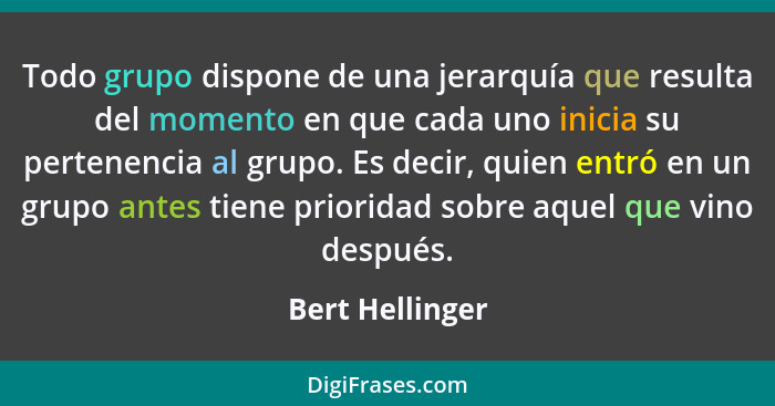 Todo grupo dispone de una jerarquía que resulta del momento en que cada uno inicia su pertenencia al grupo. Es decir, quien entró en... - Bert Hellinger