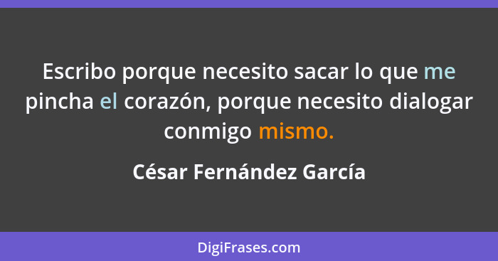 Escribo porque necesito sacar lo que me pincha el corazón, porque necesito dialogar conmigo mismo.... - César Fernández García