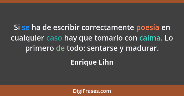 Si se ha de escribir correctamente poesía en cualquier caso hay que tomarlo con calma. Lo primero de todo: sentarse y madurar.... - Enrique Lihn