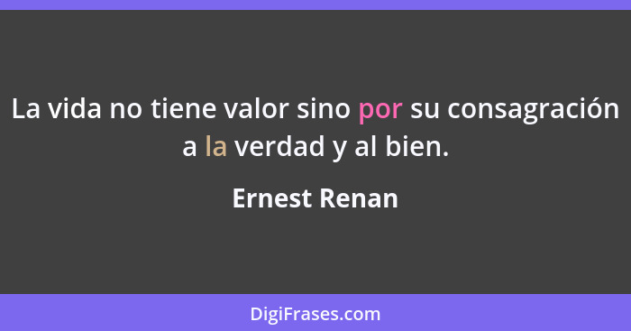 La vida no tiene valor sino por su consagración a la verdad y al bien.... - Ernest Renan