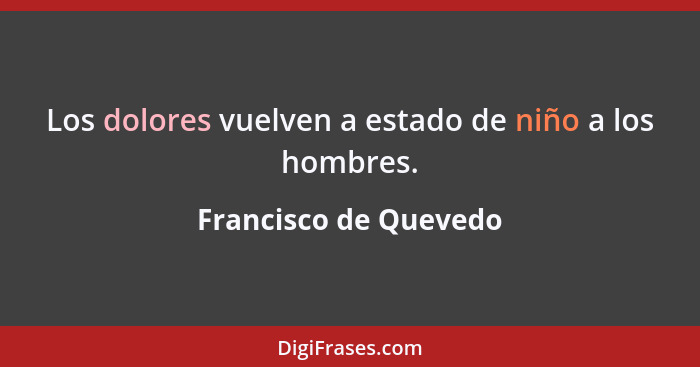 Los dolores vuelven a estado de niño a los hombres.... - Francisco de Quevedo