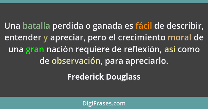 Una batalla perdida o ganada es fácil de describir, entender y apreciar, pero el crecimiento moral de una gran nación requiere de... - Frederick Douglass