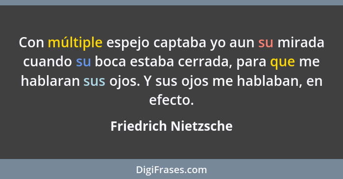 Con múltiple espejo captaba yo aun su mirada cuando su boca estaba cerrada, para que me hablaran sus ojos. Y sus ojos me hablaba... - Friedrich Nietzsche