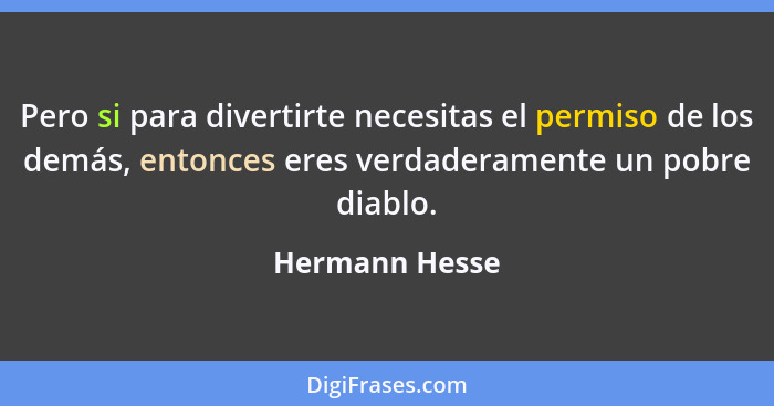 Pero si para divertirte necesitas el permiso de los demás, entonces eres verdaderamente un pobre diablo.... - Hermann Hesse