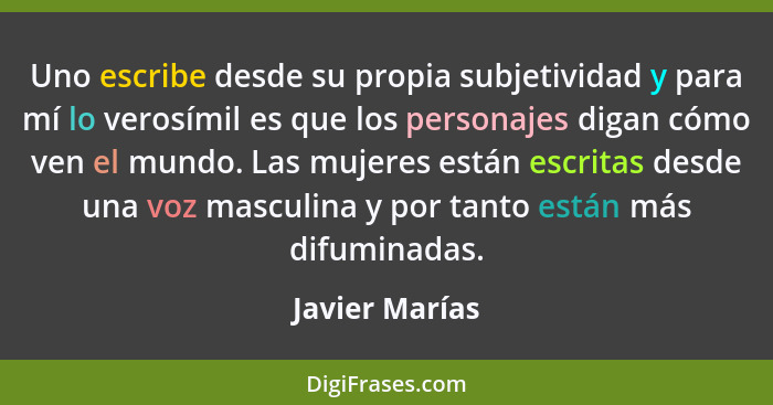 Uno escribe desde su propia subjetividad y para mí lo verosímil es que los personajes digan cómo ven el mundo. Las mujeres están escri... - Javier Marías