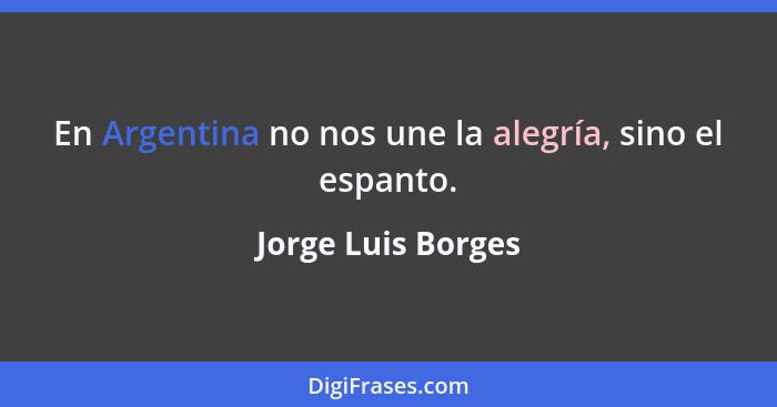 En Argentina no nos une la alegría, sino el espanto.... - Jorge Luis Borges