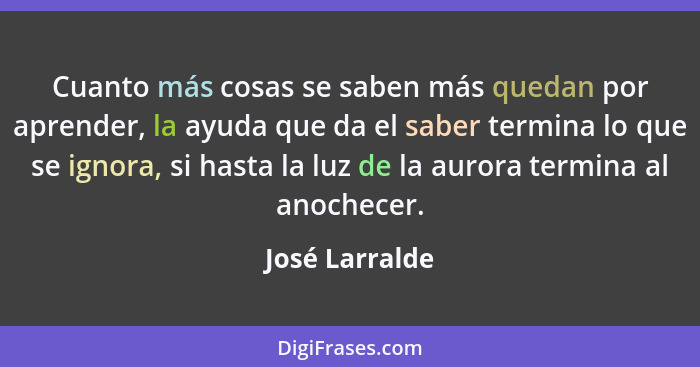 Cuanto más cosas se saben más quedan por aprender, la ayuda que da el saber termina lo que se ignora, si hasta la luz de la aurora ter... - José Larralde