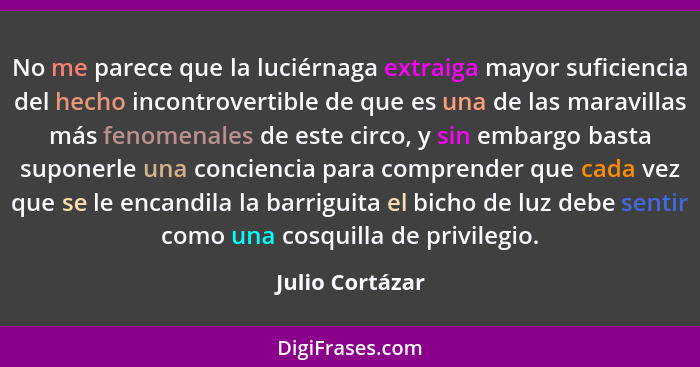 No me parece que la luciérnaga extraiga mayor suficiencia del hecho incontrovertible de que es una de las maravillas más fenomenales... - Julio Cortázar