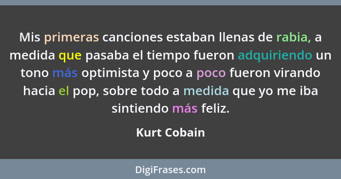 Mis primeras canciones estaban llenas de rabia, a medida que pasaba el tiempo fueron adquiriendo un tono más optimista y poco a poco fue... - Kurt Cobain