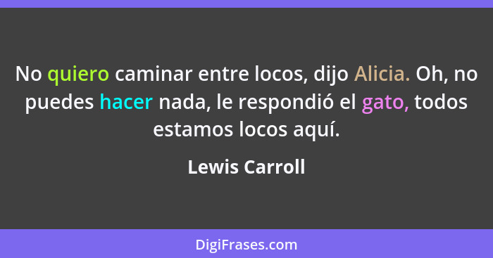 No quiero caminar entre locos, dijo Alicia. Oh, no puedes hacer nada, le respondió el gato, todos estamos locos aquí.... - Lewis Carroll