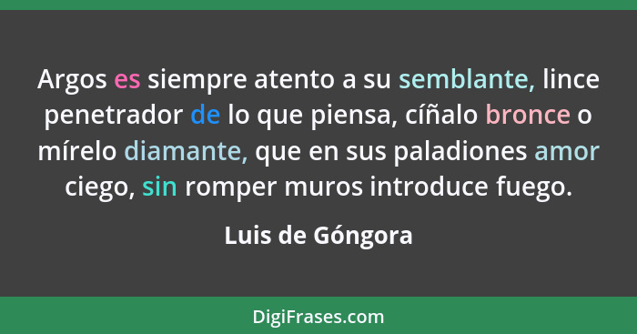 Argos es siempre atento a su semblante, lince penetrador de lo que piensa, cíñalo bronce o mírelo diamante, que en sus paladiones am... - Luis de Góngora