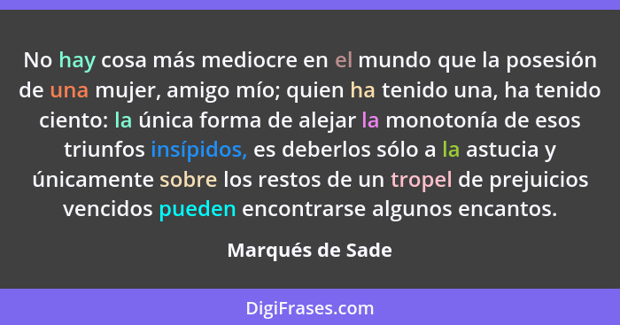 No hay cosa más mediocre en el mundo que la posesión de una mujer, amigo mío; quien ha tenido una, ha tenido ciento: la única forma... - Marqués de Sade