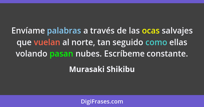 Envíame palabras a través de las ocas salvajes que vuelan al norte, tan seguido como ellas volando pasan nubes. Escríbeme constante... - Murasaki Shikibu