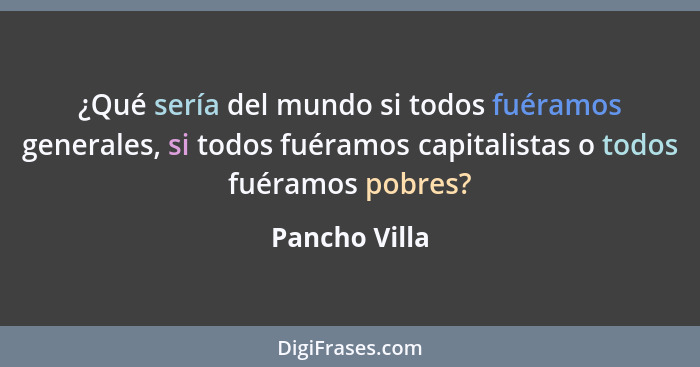 ¿Qué sería del mundo si todos fuéramos generales, si todos fuéramos capitalistas o todos fuéramos pobres?... - Pancho Villa