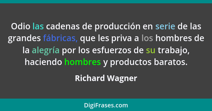 Odio las cadenas de producción en serie de las grandes fábricas, que les priva a los hombres de la alegría por los esfuerzos de su tr... - Richard Wagner