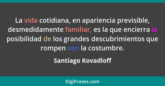 La vida cotidiana, en apariencia previsible, desmedidamente familiar, es la que encierra la posibilidad de los grandes descubrimi... - Santiago Kovadloff