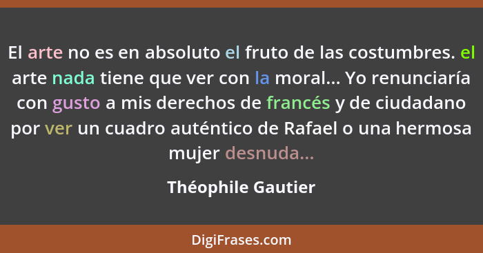 El arte no es en absoluto el fruto de las costumbres. el arte nada tiene que ver con la moral... Yo renunciaría con gusto a mis de... - Théophile Gautier