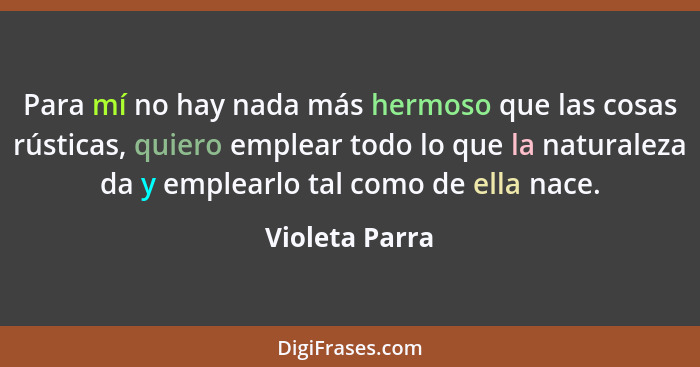 Para mí no hay nada más hermoso que las cosas rústicas, quiero emplear todo lo que la naturaleza da y emplearlo tal como de ella nace.... - Violeta Parra