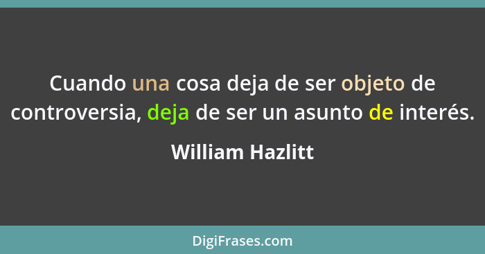 Cuando una cosa deja de ser objeto de controversia, deja de ser un asunto de interés.... - William Hazlitt