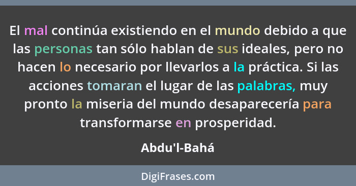 El mal continúa existiendo en el mundo debido a que las personas tan sólo hablan de sus ideales, pero no hacen lo necesario por llev... - Abdu'l-Bahá