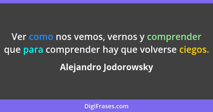 Ver como nos vemos, vernos y comprender que para comprender hay que volverse ciegos.... - Alejandro Jodorowsky