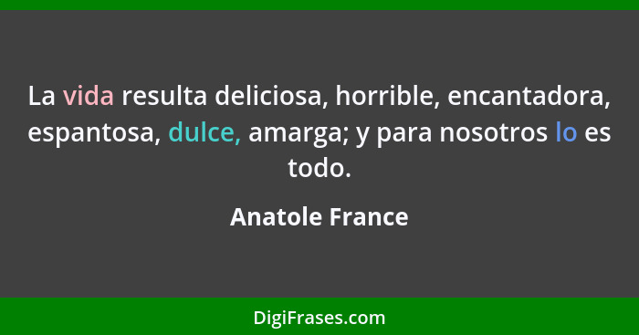 La vida resulta deliciosa, horrible, encantadora, espantosa, dulce, amarga; y para nosotros lo es todo.... - Anatole France