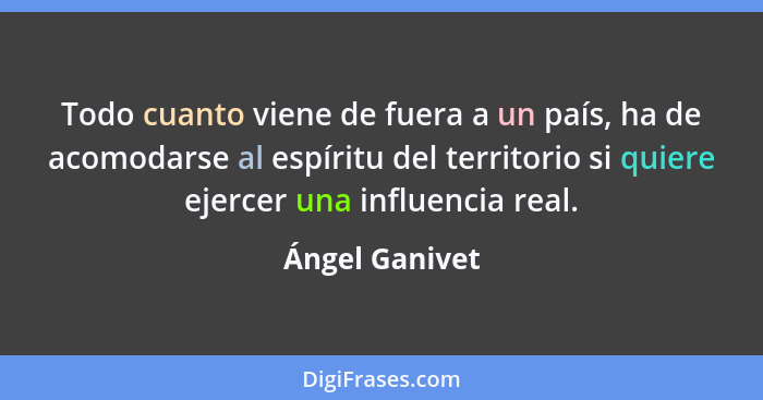 Todo cuanto viene de fuera a un país, ha de acomodarse al espíritu del territorio si quiere ejercer una influencia real.... - Ángel Ganivet