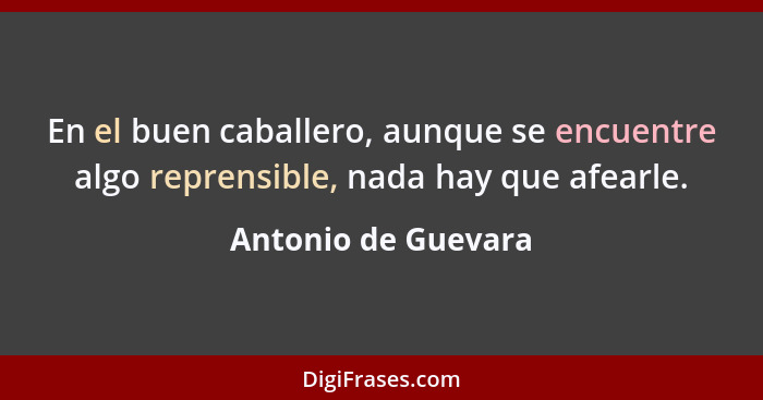 En el buen caballero, aunque se encuentre algo reprensible, nada hay que afearle.... - Antonio de Guevara