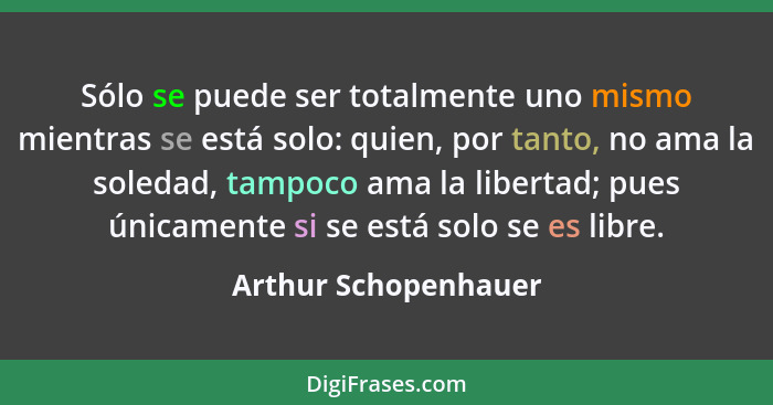 Sólo se puede ser totalmente uno mismo mientras se está solo: quien, por tanto, no ama la soledad, tampoco ama la libertad; pues... - Arthur Schopenhauer