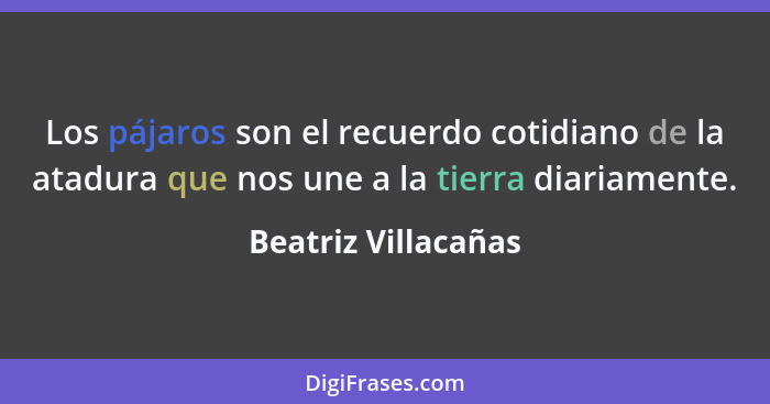 Los pájaros son el recuerdo cotidiano de la atadura que nos une a la tierra diariamente.... - Beatriz Villacañas