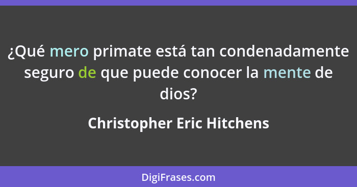 ¿Qué mero primate está tan condenadamente seguro de que puede conocer la mente de dios?... - Christopher Eric Hitchens