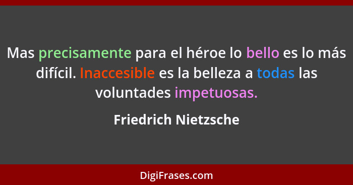 Mas precisamente para el héroe lo bello es lo más difícil. Inaccesible es la belleza a todas las voluntades impetuosas.... - Friedrich Nietzsche