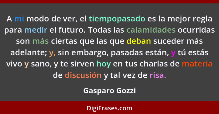 A mi modo de ver, el tiempopasado es la mejor regla para medir el futuro. Todas las calamidades ocurridas son más ciertas que las que... - Gasparo Gozzi