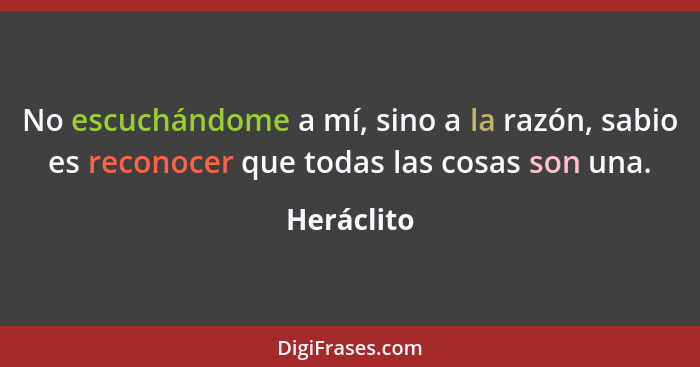 No escuchándome a mí, sino a la razón, sabio es reconocer que todas las cosas son una.... - Heráclito