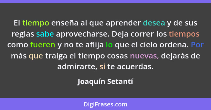 El tiempo enseña al que aprender desea y de sus reglas sabe aprovecharse. Deja correr los tiempos como fueren y no te aflija lo que... - Joaquín Setantí