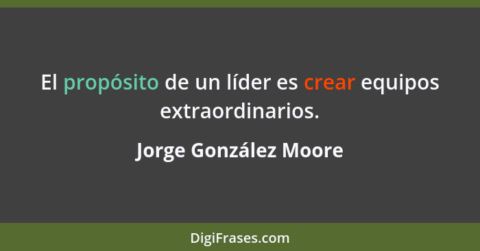 El propósito de un líder es crear equipos extraordinarios.... - Jorge González Moore