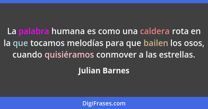 La palabra humana es como una caldera rota en la que tocamos melodías para que bailen los osos, cuando quisiéramos conmover a las estr... - Julian Barnes