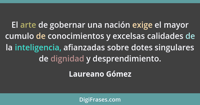 El arte de gobernar una nación exige el mayor cumulo de conocimientos y excelsas calidades de la inteligencia, afianzadas sobre dotes... - Laureano Gómez