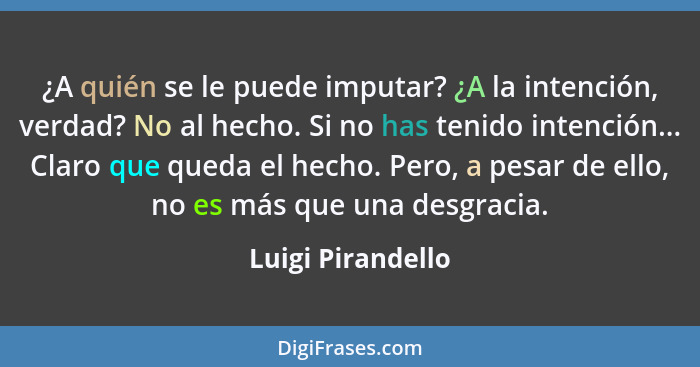 ¿A quién se le puede imputar? ¿A la intención, verdad? No al hecho. Si no has tenido intención... Claro que queda el hecho. Pero, a... - Luigi Pirandello